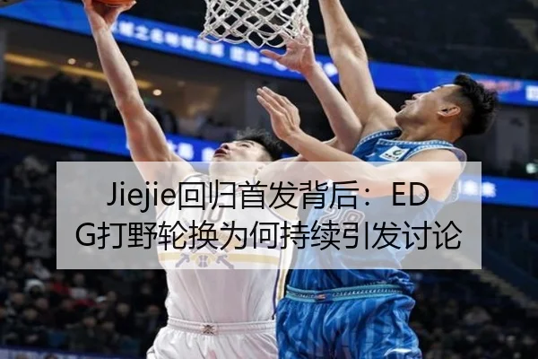 Jiejie回归首发背后：EDG打野轮换为何持续引发讨论
